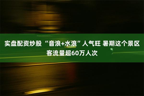 实盘配资炒股 “音浪+水浪”人气旺 暑期这个景区客流量超60