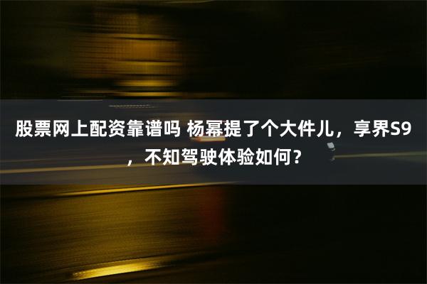 股票网上配资靠谱吗 杨幂提了个大件儿，享界S9，不知驾驶体验