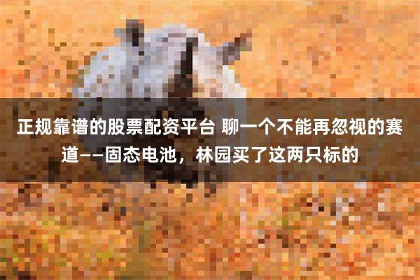 正规靠谱的股票配资平台 聊一个不能再忽视的赛道——固态电池，