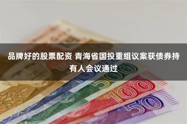 品牌好的股票配资 青海省国投重组议案获债券持有人会议通过