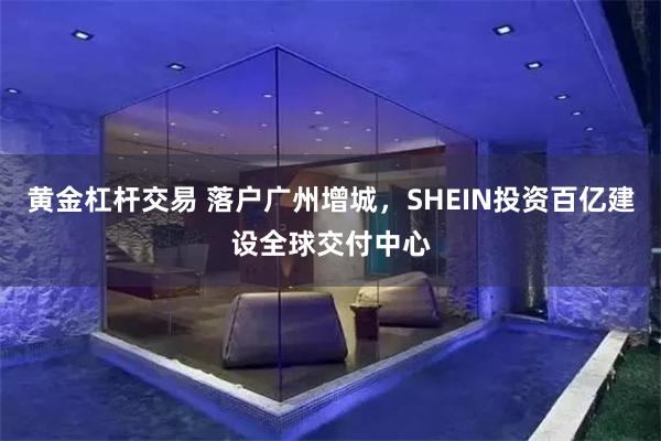 黄金杠杆交易 落户广州增城，SHEIN投资百亿建设全球交付中