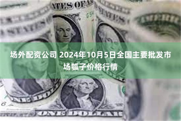 场外配资公司 2024年10月5日全国主要批发市场瓠子价格行