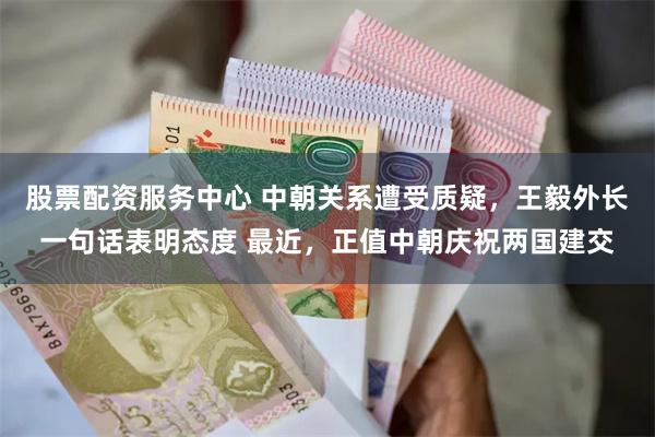 股票配资服务中心 中朝关系遭受质疑，王毅外长一句话表明态度 