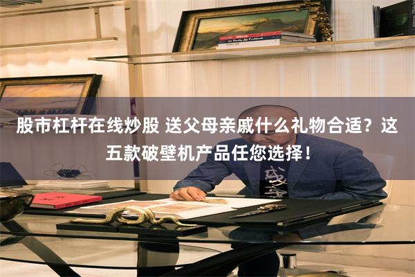 股市杠杆在线炒股 送父母亲戚什么礼物合适？这五款破壁机产品任您选择！