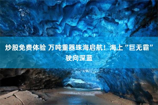 炒股免费体验 万吨重器珠海启航！海上“巨无霸”驶向深蓝