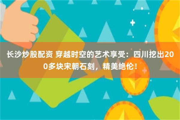 长沙炒股配资 穿越时空的艺术享受：四川挖出200多块宋朝石刻