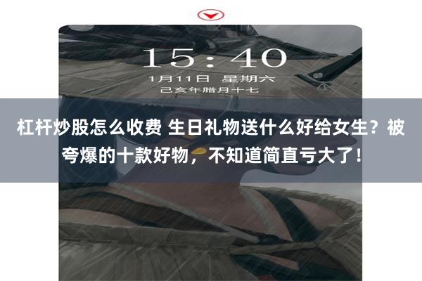 杠杆炒股怎么收费 生日礼物送什么好给女生？被夸爆的十款好物，