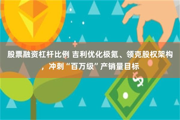 股票融资杠杆比例 吉利优化极氪、领克股权架构，冲刺“百万级”