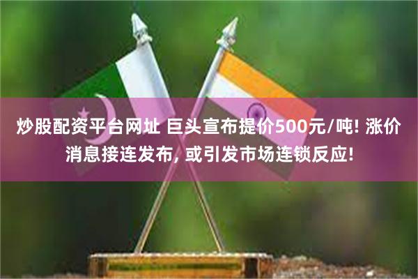 炒股配资平台网址 巨头宣布提价500元/吨! 涨价消息接连发