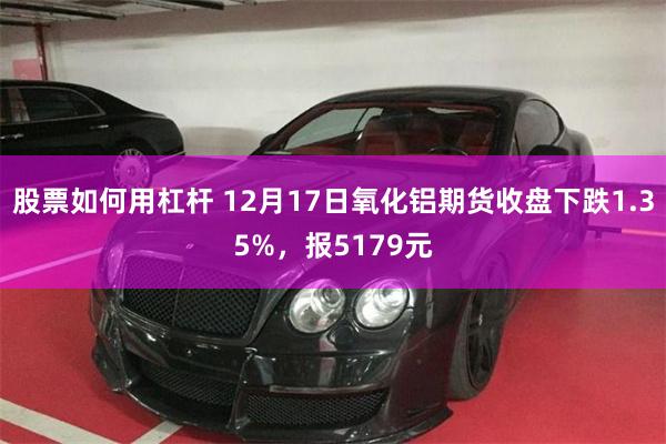 股票如何用杠杆 12月17日氧化铝期货收盘下跌1.35%，报