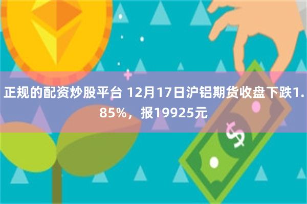 正规的配资炒股平台 12月17日沪铝期货收盘下跌1.85%，