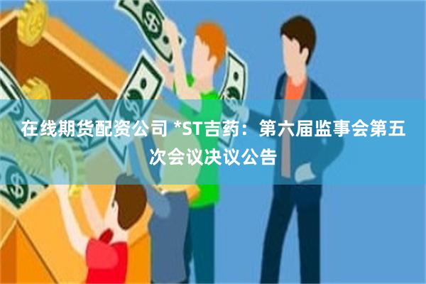 在线期货配资公司 *ST吉药：第六届监事会第五次会议决议公告