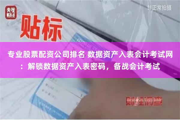 专业股票配资公司排名 数据资产入表会计考试网：解锁数据资产入