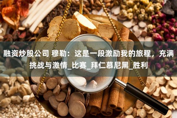 融资炒股公司 穆勒：这是一段激励我的旅程，充满挑战与激情_比